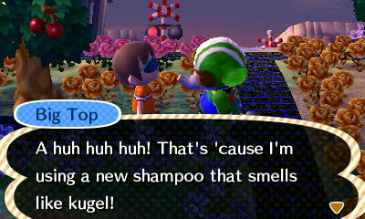 Big Top: A huh huh huh! That's 'cause I'm using a new shampoo that smells like kugel!