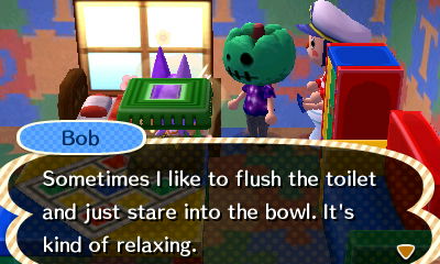 Bob: Sometimes I like to flush the toilet and just stare into the bowl. It's kind of relaxing.