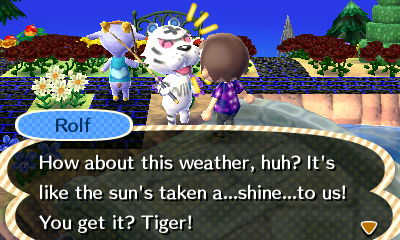 Rolf: How about this weather, huh? It's like the sun's taken a...shine...to us! You get it? Tiger!