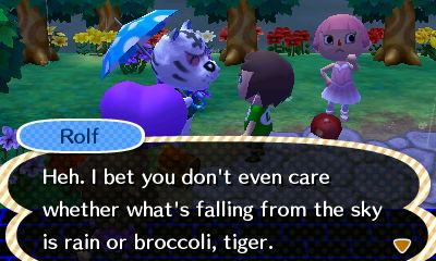 Rolf: Heh. I bet you don't even care whether what's falling from the sky is rain or broccoli, tiger.
