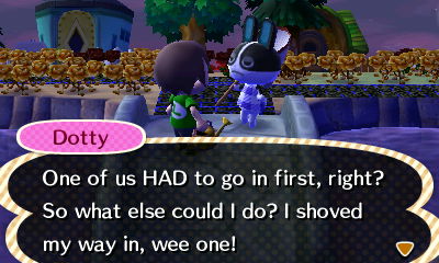 Dotty: One of us HAD to go in first, right? So what else could I do? I shoved my way in, wee one!