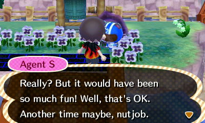 Agent S: Really? But it would have been so much fun! Well, that's OK. Another time maybe, nut job.
