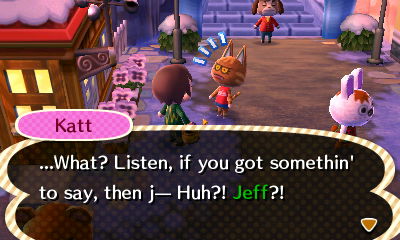 Katt: ...What? Listen, if you got somethin' to say, then j-- Huh?! Jeff?!