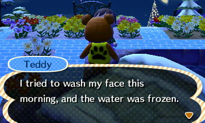 Teddy: I tried to wash my face this morning, and the water was frozen.