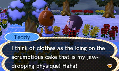 Teddy: I think of clothes as the icing on the scrumptious cake this is my jaw-dropping physique! Haha!