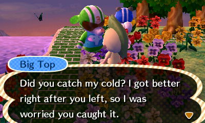 Big Top: Did you catch my cold? I got better right after you left, so I was worried you caught it.