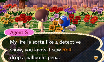 Agent S: My life is sorta like a detective show, you know. I saw Rolf drop a ballpoint pen...
