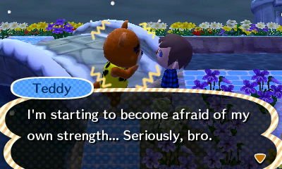 Teddy: I'm starting to become afraid of my own strength... Seriously, bro.