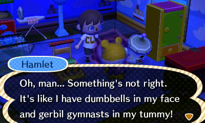 Hamlet: Oh, man... Something's not right. It's like I have dumbbells in my face and gerbil gymnasts in my tummy!