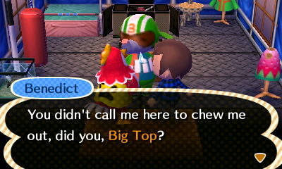 Benedict: You didn't call me here to chew me out, did you, Big Top?