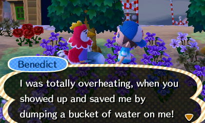 Benedict: I was totally overheating, when you showed up and saved me by dumping a bucket of water on me!