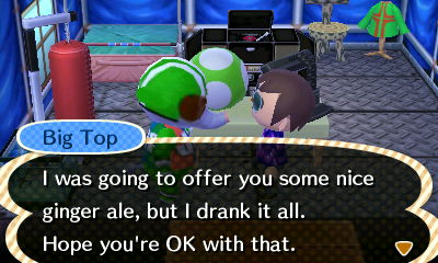Big Top: I was going to offer you some nice ginger ale, but I drank it all. Hope you're OK with that.