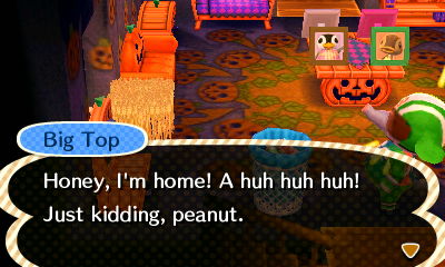Big Top: Honey, I'm home! A huh huh huh! Just kidding, peanut.