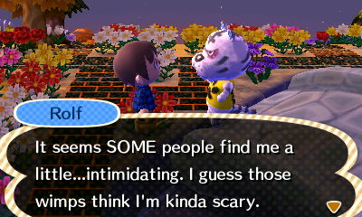 Rolf: It seems SOME people find me a little...intimidating. I guess those wimps think I'm kinda scary.