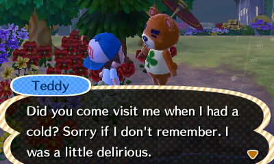 Teddy: Did you come visit me when I had a cold? Sorry if I don't remember. I was a little delirious.