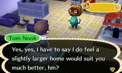 Tom Nook: Yes, yes, I have to say I do feel a slightly larger home would suit you much better, hm?