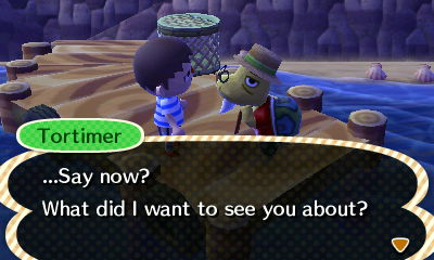 Tortimer: ...Say now? What did I want to see you about?