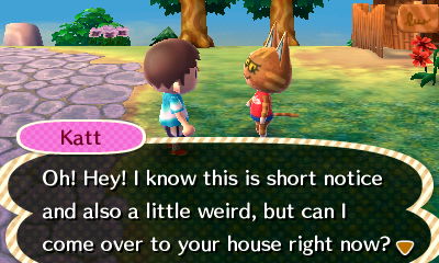 Katt: Oh! Hey! I know this is short notice and also a little weird, but can I come over to your house right now?