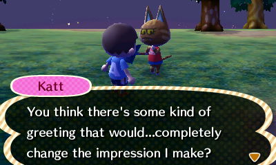 Katt: You think there's some kind of greeting that would...completely change the impression I make?