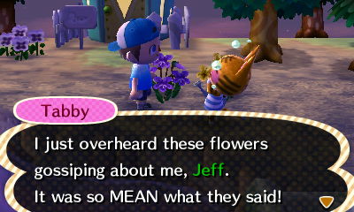 Tabby: I just overheard these flowers gossiping about me, Jeff. It was so MEAN what they said!