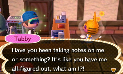 Tabby: Have you been taking notes on me or something? It's like you have me all figured out, what am I?!