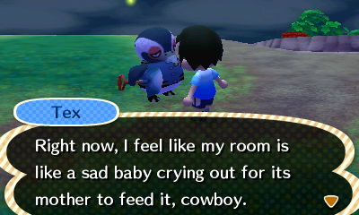 Tex: Right now, I feel like my room is like a sad baby crying out for its mother to feed it, cowboy.