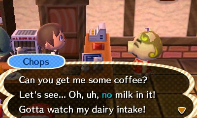 Chops: Can you get me some coffee? Let's see... Oh, uh, no milk in it! Gotta watch my dairy intake!