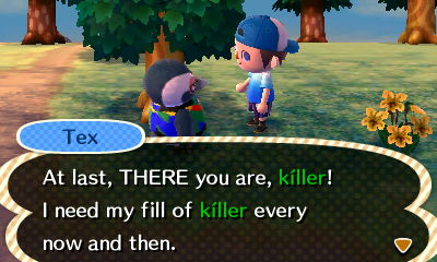 Tex: At last, THERE you are, killer! I need my fill of killer every now and then.