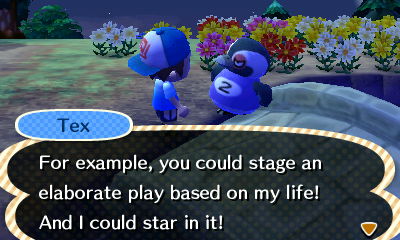 Tex: For example, you could stage an elaborate play based on my life! And I could star in it!