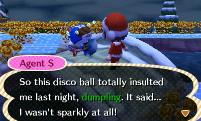 Agent S: So this disco ball totally insulted me last night, dumpling. It said... I wasn't sparkly at all!