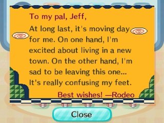 To my pal, Jeff, At long last, it's moving day for me. On one hand, I'm excited about living in a new town. On the other hand, I'm sad to be leaving this one... It's really confusing my feet. Best wishes! --Rodeo