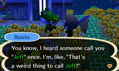 Boots: You know, I heard someone call you "Jeff" once. I'm, like, "That's a weird thing to call Jeff!"