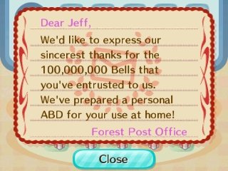 Dear Jeff, We'd like to express our sincerest thanks for the 100,000,000 bells that you've entrusted to us. We've prepared a personal ABD for your use at home! -Forest Post Office