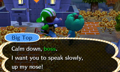Big Top: Calm down, boss. I want you to speak slowly, up my nose!