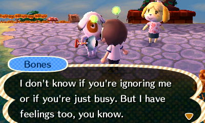 Bones: I don't know if you're ignoring me or if you're just busy. But I have feelings too, you know.