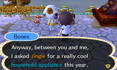 Bones: Anyway, between you and me, I asked Jingle for a really cool household appliance this year.