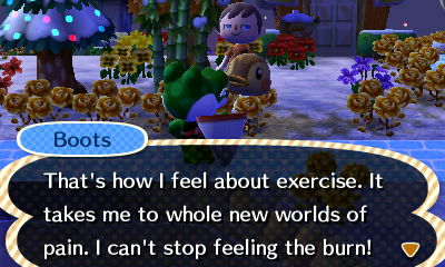 Boots: That's how I feel about exercise. It takes me to whole new worlds of pain. I can't stop feeling the burn.