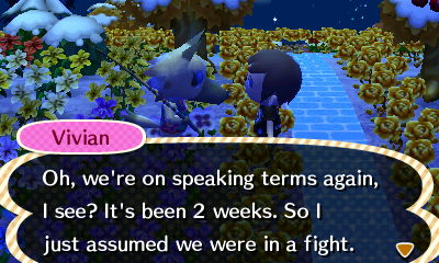 Vivian: Oh, we're on speaking terms again, I see? It's been 2 weeks. So I just assumed we were in a fight.