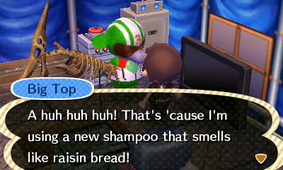 Big Top: A huh huh huh! That's 'cause I'm using a new shampoo that smells like raisin bread!