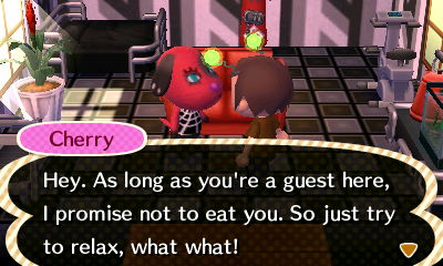 Cherry: Hey. As long as you're a guest here, I promise not to eat you. So just try to relax, what what!