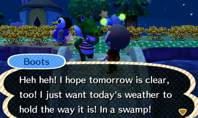 Boots: Heh heh! I hope tomorrow is clear, too! I just want today's weather to hold the way it is! In a swamp!
