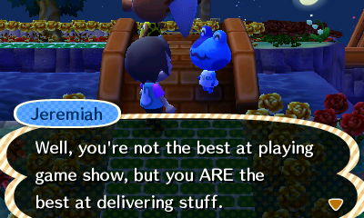 Jeremiah: Well, you're not the best at playing game show, but you ARE the best at delivering stuff.